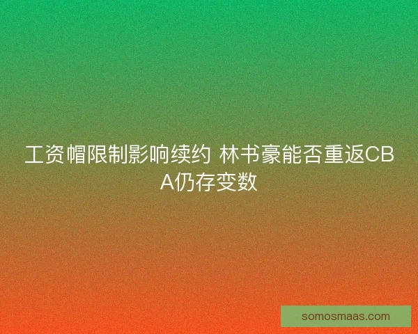 工资帽限制影响续约 林书豪能否重返CBA仍存变数