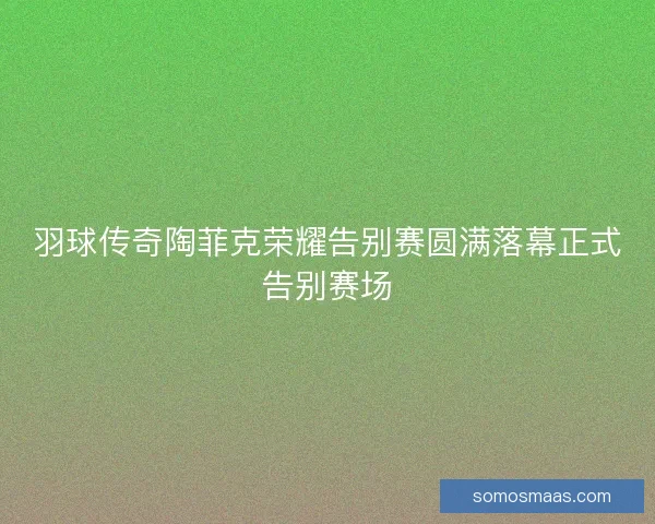 羽球传奇陶菲克荣耀告别赛圆满落幕正式告别赛场 羽球传奇陶菲克荣耀告别赛圆满落幕正式告别赛场
