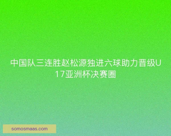 中国队三连胜赵松源独进六球助力晋级U17亚洲杯决赛圈 中国队三连胜赵松源独进六球助力晋级U17亚洲杯决赛圈