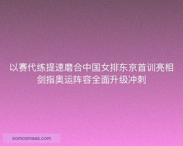 以赛代练提速磨合中国女排东京首训亮相剑指奥运阵容全面升级冲刺