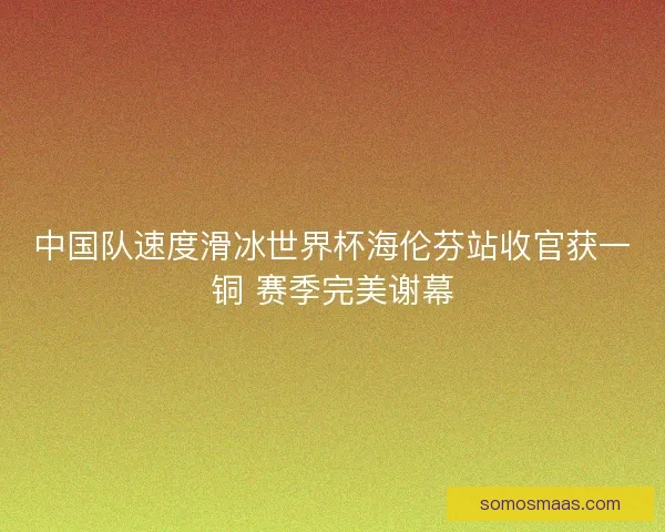 中国队速度滑冰世界杯海伦芬站收官获一铜 赛季完美谢幕 中国队速度滑冰世界杯海伦芬站收官获一铜 赛季完美谢幕