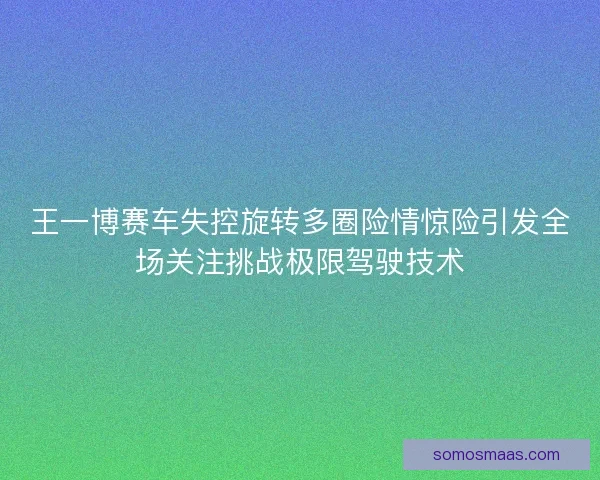 王一博赛车失控旋转多圈险情惊险引发全场关注挑战极限驾驶技术