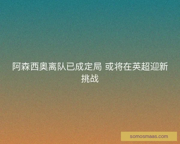 阿森西奥离队已成定局 或将在英超迎新挑战 阿森西奥离队已成定局 或将在英超迎新挑战