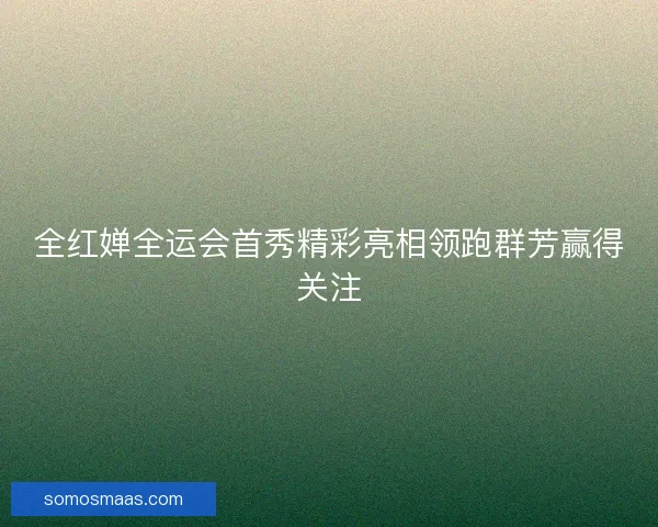全红婵全运会首秀精彩亮相领跑群芳赢得关注