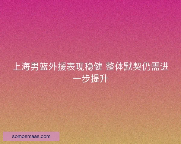 上海男篮外援表现稳健 整体默契仍需进一步提升