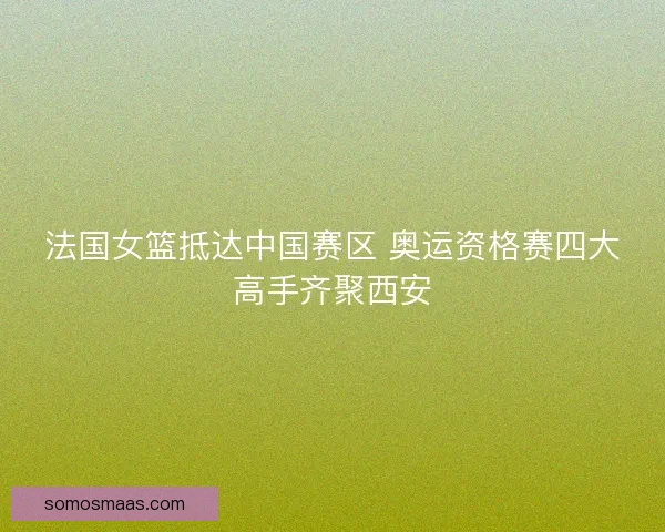 法国女篮抵达中国赛区 奥运资格赛四大高手齐聚西安