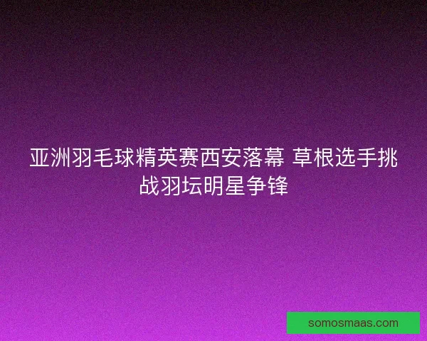 亚洲羽毛球精英赛西安落幕 草根选手挑战羽坛明星争锋 亚洲羽毛球精英赛西安落幕 草根选手挑战羽坛明星争锋